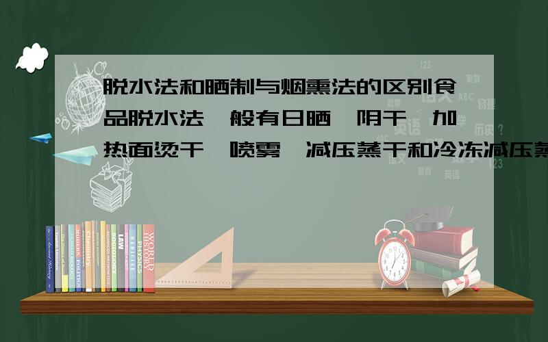 脱水法和晒制与烟熏法的区别食品脱水法一般有日晒、阴干、加热面烫干、喷雾、减压蒸干和冷冻减压蒸干等.其中食品脱水法的日晒和晒制有什么区别?渗透保存法也是用糖除去水分，为什