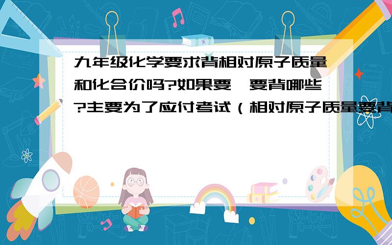 九年级化学要求背相对原子质量和化合价吗?如果要,要背哪些?主要为了应付考试（相对原子质量要背吗？）注意我的问题 我不是要复习资料