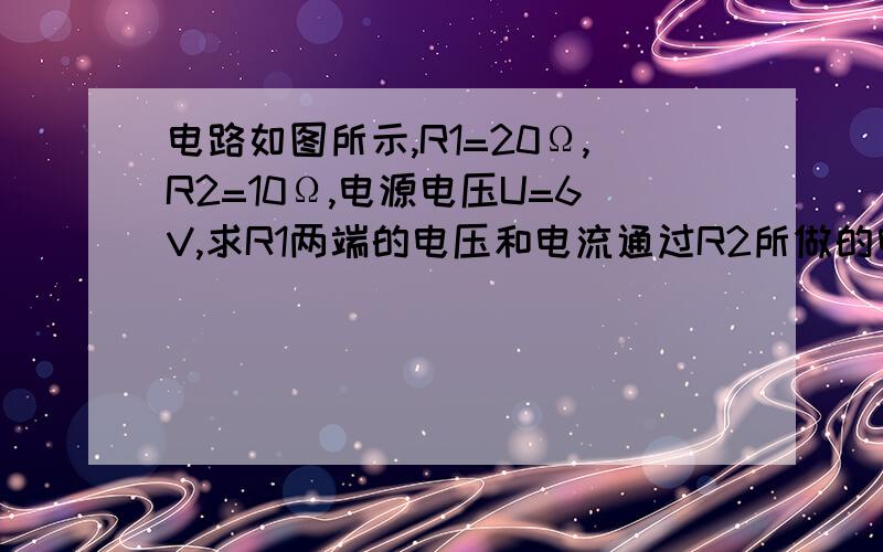 电路如图所示,R1=20Ω,R2=10Ω,电源电压U=6V,求R1两端的电压和电流通过R2所做的电功求电功 不是电功率！！