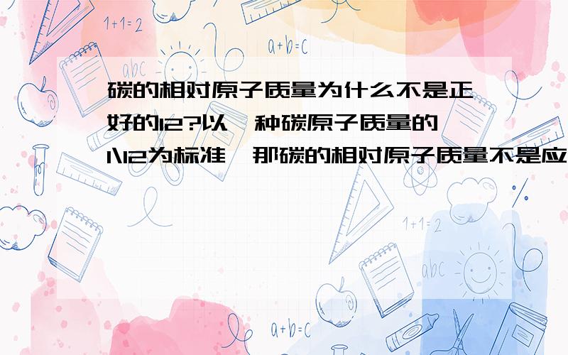 碳的相对原子质量为什么不是正好的12?以一种碳原子质量的1\12为标准,那碳的相对原子质量不是应该正好12吗?