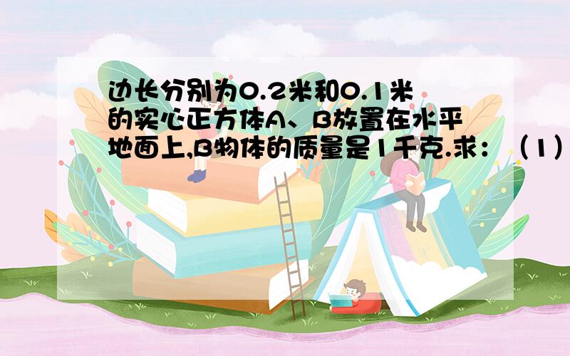 边长分别为0.2米和0.1米的实心正方体A、B放置在水平地面上,B物体的质量是1千克.求：（1）物体B对地面的压力.（2）物体B对地面的压强.（3）小明、小华和小红设想沿水平方向把他们截去相等