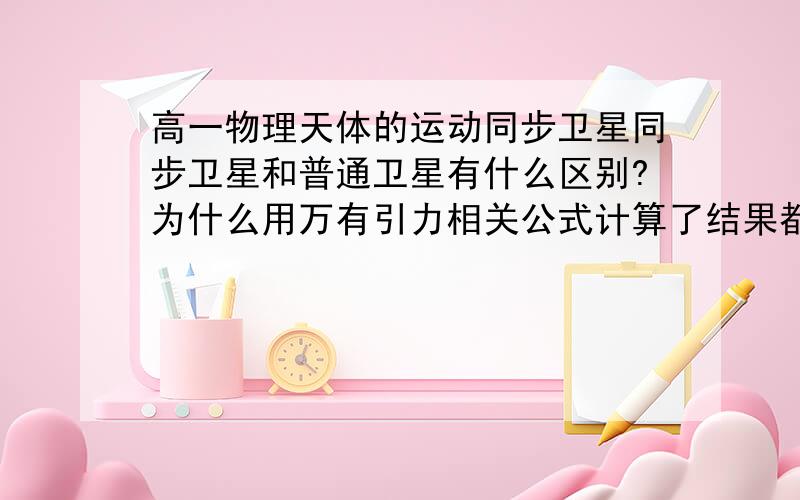 高一物理天体的运动同步卫星同步卫星和普通卫星有什么区别?为什么用万有引力相关公式计算了结果都不一样?例题：同步卫星轨道半径为r,线速度为v1,加速度为a2 .地球赤道上物体随地球自