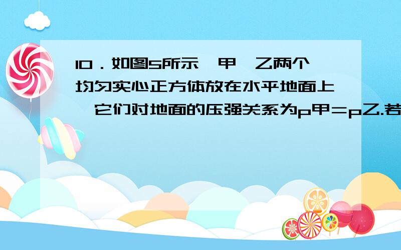 10．如图5所示,甲、乙两个均匀实心正方体放在水平地面上,它们对地面的压强关系为p甲＝p乙.若分别沿水平方向截去体积相等的部分后,它们对地面的压强变为p甲和p乙,则 （ ）A p甲＜p乙.B p甲