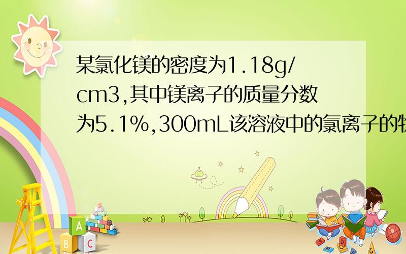 某氯化镁的密度为1.18g/cm3,其中镁离子的质量分数为5.1％,300mL该溶液中的氯离子的物质的量约为多少A 0.37mol    B 0.63mol  C 0.74mol   D 1.5mol(本人化学不是很好,请详细解答,谢谢）