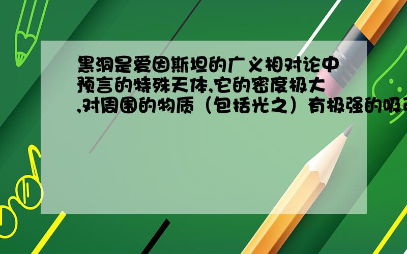 黑洞是爱因斯坦的广义相对论中预言的特殊天体,它的密度极大,对周围的物质（包括光之）有极强的吸引力,据爱因斯坦的理论,光之是有质量的,光子到黑洞表面时也将被吸入,最多恰能绕黑洞