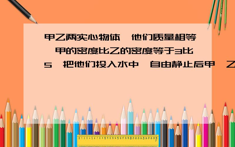 甲乙两实心物体,他们质量相等,甲的密度比乙的密度等于3比5,把他们投入水中,自由静止后甲,乙所受的浮力之比为5比4,则甲乙的密度各为多大?