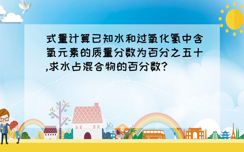 式量计算已知水和过氧化氢中含氧元素的质量分数为百分之五十,求水占混合物的百分数?