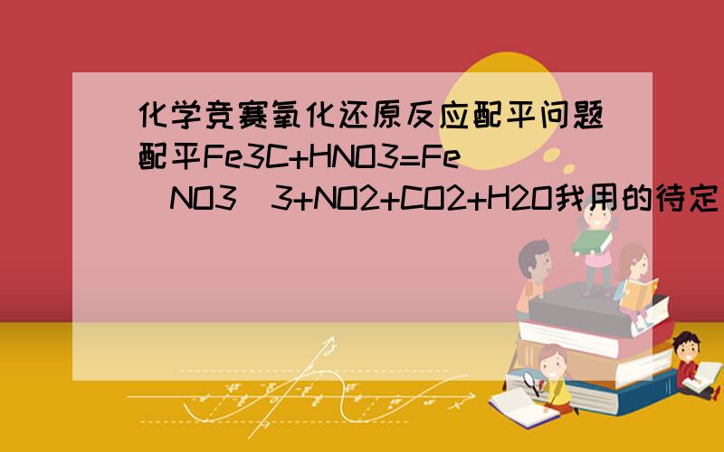 化学竞赛氧化还原反应配平问题配平Fe3C+HNO3=Fe(NO3)3+NO2+CO2+H2O我用的待定系数法.设硝酸的系数为1,Fe3C系数为a,NO2系数为b.那么Fe(NO3)3系数为a/3 ,CO2系数为a,水的系数为1/2列方程组得(a/3)*3+b=1(a/3)*3*3