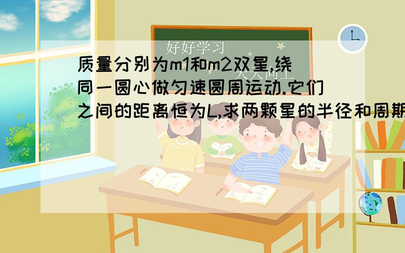 质量分别为m1和m2双星,绕同一圆心做匀速圆周运动.它们之间的距离恒为L,求两颗星的半径和周期.