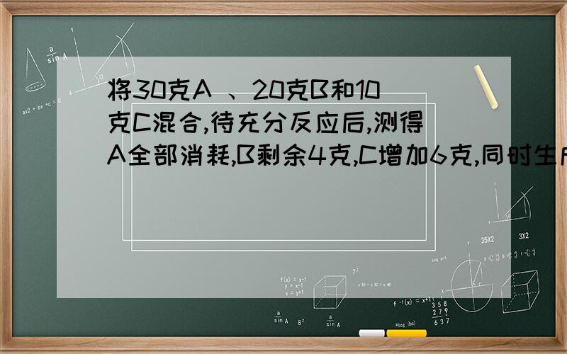 将30克A 、20克B和10克C混合,待充分反应后,测得A全部消耗,B剩余4克,C增加6克,同时生成一种新物质D,若生成10克D,则可生成C的物质的质量是 （ ）A 16 B 4克 C 0．67克 D1．5克