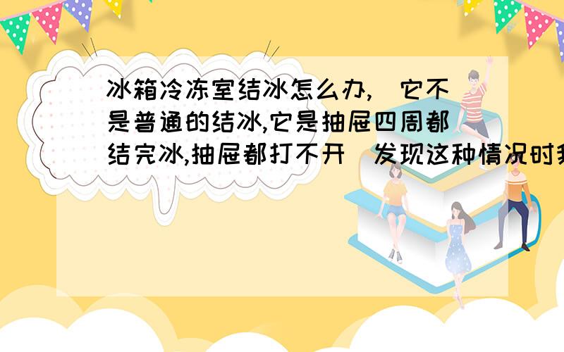 冰箱冷冻室结冰怎么办,（它不是普通的结冰,它是抽屉四周都结完冰,抽屉都打不开）发现这种情况时我简单的做了下除冰,然后过了大约有一二个小时我发现中间两抽屉周围又结完了,还是打