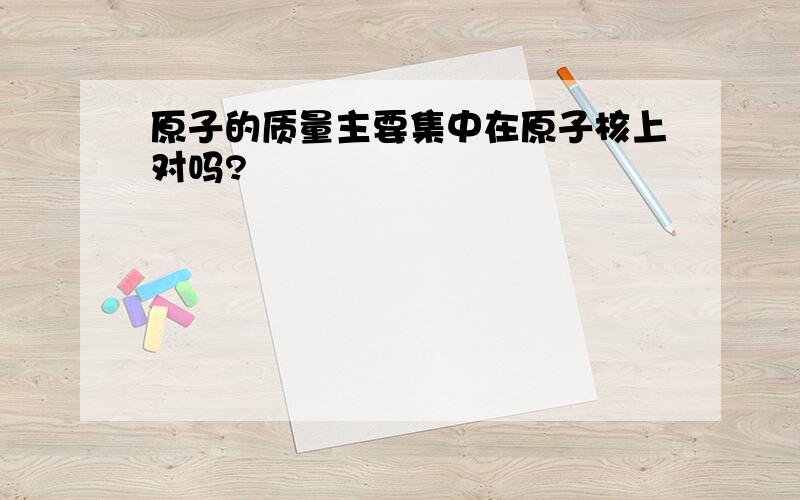 原子的质量主要集中在原子核上对吗?