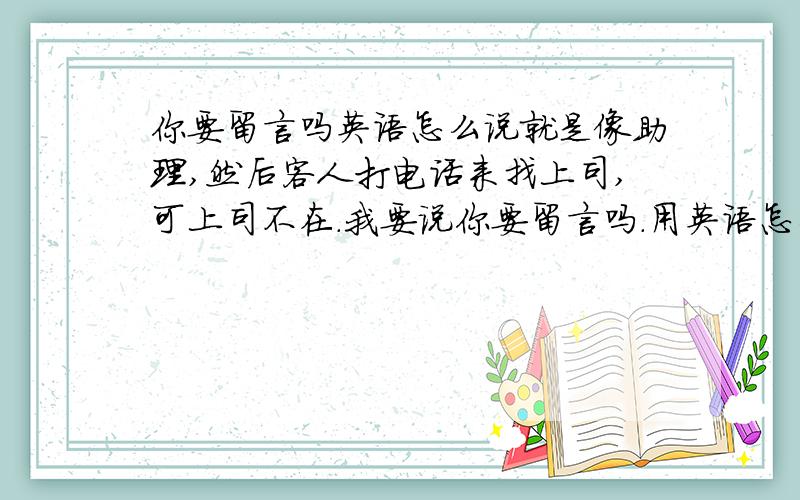 你要留言吗英语怎么说就是像助理,然后客人打电话来找上司,可上司不在.我要说你要留言吗.用英语怎么说?是Can I take a message for would u like to leave a message?这两个都可以还是怎样?还有其他比较