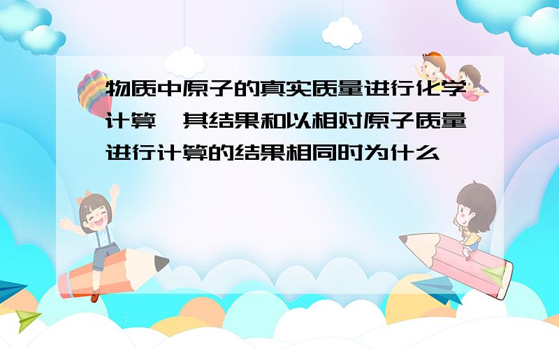 物质中原子的真实质量进行化学计算,其结果和以相对原子质量进行计算的结果相同时为什么