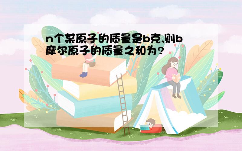 n个某原子的质量是b克,则b摩尔原子的质量之和为?