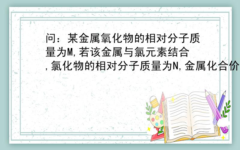 问：某金属氧化物的相对分子质量为M,若该金属与氯元素结合,氯化物的相对分子质量为N,金属化合价相同,则金属元素化合价可能是哪两种?设该金属的化合价为a,相对原子质量x,则其氧化物化