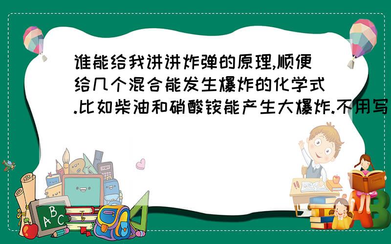 谁能给我讲讲炸弹的原理,顺便给几个混合能发生爆炸的化学式.比如柴油和硝酸铵能产生大爆炸.不用写英文和配方了.我要一些资料写些东西,直接发不和谐,13681887445（at）.163.com（发邮箱有时