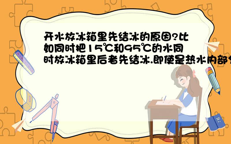 开水放冰箱里先结冰的原因?比如同时把15℃和95℃的水同时放冰箱里后者先结冰.即使是热水内部分子比较活跃,反应比较快,但它从95℃降到0℃的过程中也会先降低到15℃的吧?这个过程需要时