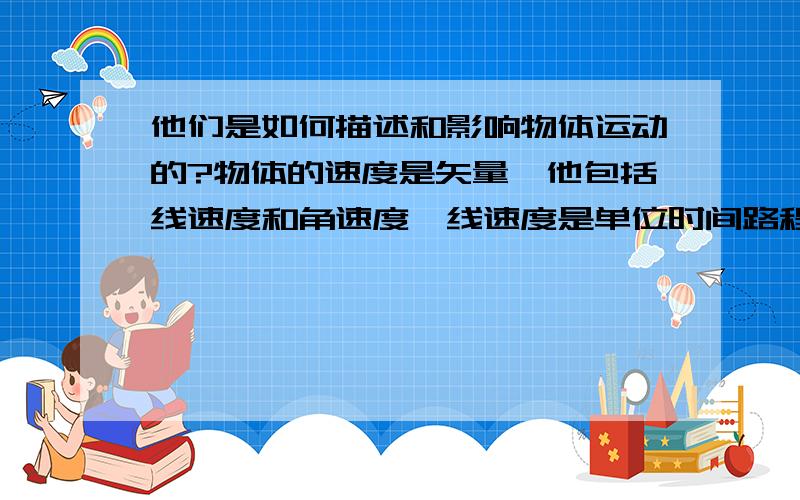 他们是如何描述和影响物体运动的?物体的速度是矢量,他包括线速度和角速度,线速度是单位时间路程的改变能力,角速度是单位时间方向的改变能力,线速度=路程/时间、速度=位移/时间,通常线