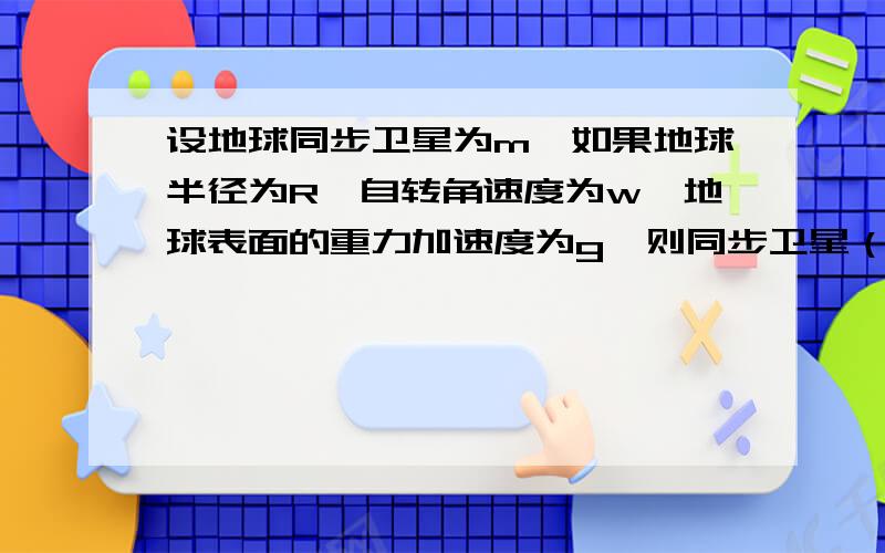 设地球同步卫星为m,如果地球半径为R,自转角速度为w,地球表面的重力加速度为g,则同步卫星（ ） A距地球高度h=³根号下（R^2g/w^2）-Rb运行速度v=³根号下R^2wgC受到地球引力为m³根号R^2w