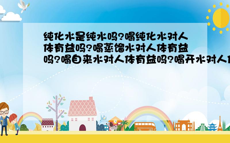 纯化水是纯水吗?喝纯化水对人体有益吗?喝蒸馏水对人体有益吗?喝自来水对人体有益吗?喝开水对人体有益为什么?请高手指教!