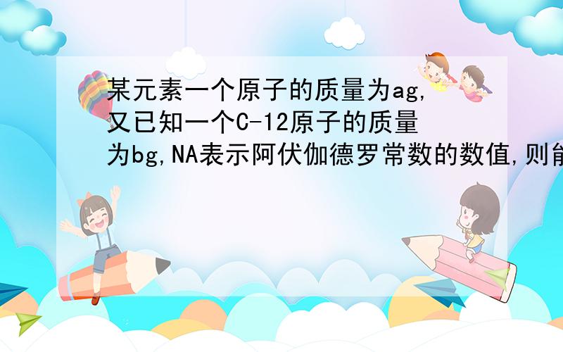 某元素一个原子的质量为ag,又已知一个C-12原子的质量为bg,NA表示阿伏伽德罗常数的数值,则能表示该原子的相对原子质量的是 （ ）12a/b aNA我想知道答案2的讲解,