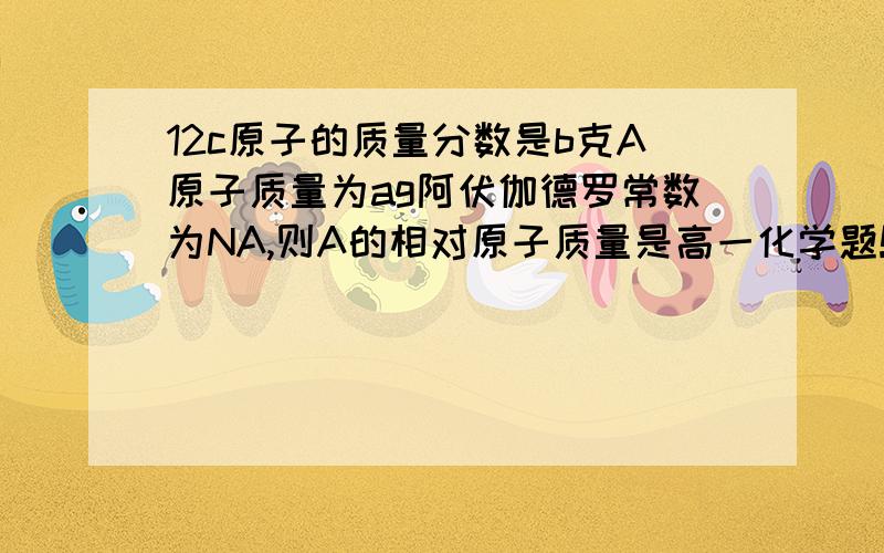 12c原子的质量分数是b克A原子质量为ag阿伏伽德罗常数为NA,则A的相对原子质量是高一化学题!