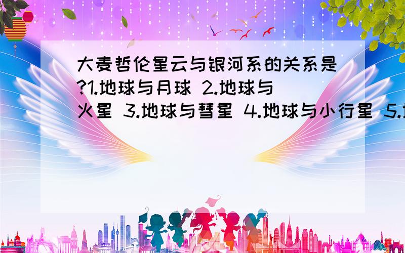 大麦哲伦星云与银河系的关系是?1.地球与月球 2.地球与火星 3.地球与彗星 4.地球与小行星 5.地球与柯伊伯带天体