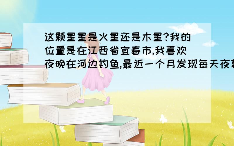 这颗星星是火星还是木星?我的位置是在江西省宜春市,我喜欢夜晚在河边钓鱼,最近一个月发现每天夜幕降临以后,有颗比较亮的火一样颜色的星星从东方升起,夜晚大部分时间都能肉眼很清晰