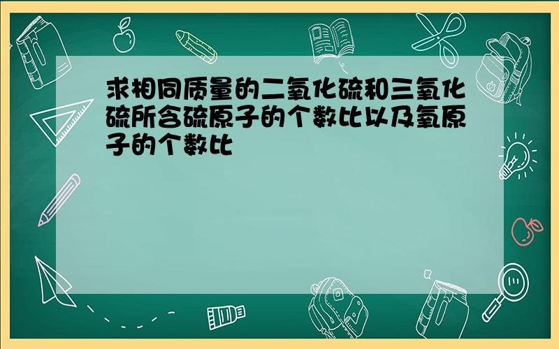 求相同质量的二氧化硫和三氧化硫所含硫原子的个数比以及氧原子的个数比