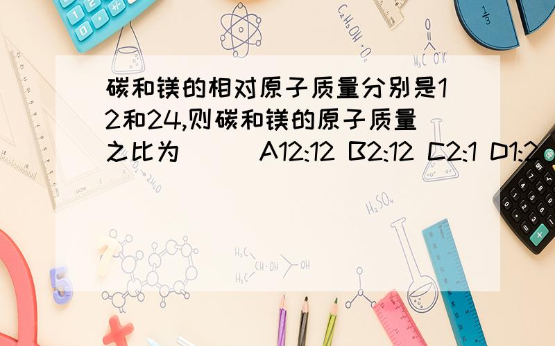 碳和镁的相对原子质量分别是12和24,则碳和镁的原子质量之比为( ) A12:12 B2:12 C2:1 D1:2