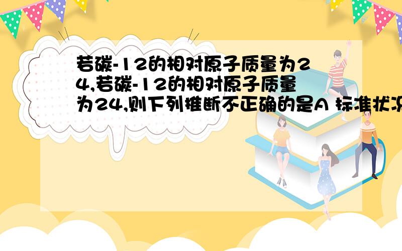 若碳-12的相对原子质量为24,若碳-12的相对原子质量为24,则下列推断不正确的是A 标准状况时,11.2升氧气的质量为32克这道题中是对相对原子质量的标准作了改动,变为碳12原子实际质量的24分之