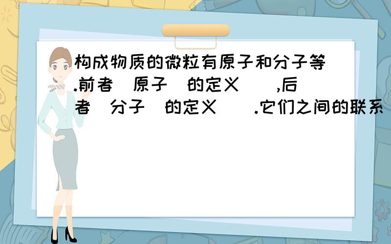 构成物质的微粒有原子和分子等.前者（原子）的定义（）,后者（分子）的定义（）.它们之间的联系（）