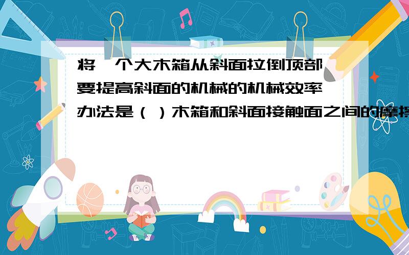 将一个大木箱从斜面拉倒顶部,要提高斜面的机械的机械效率,办法是（）木箱和斜面接触面之间的摩擦（）斜面