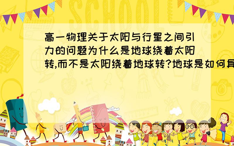 高一物理关于太阳与行星之间引力的问题为什么是地球绕着太阳转,而不是太阳绕着地球转?地球是如何具有绕太阳做圆周运动的初速的?