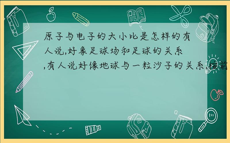 原子与电子的大小比是怎样的有人说,好象足球场和足球的关系,有人说好像地球与一粒沙子的关系,按前者来说,也电子也太大了点吧