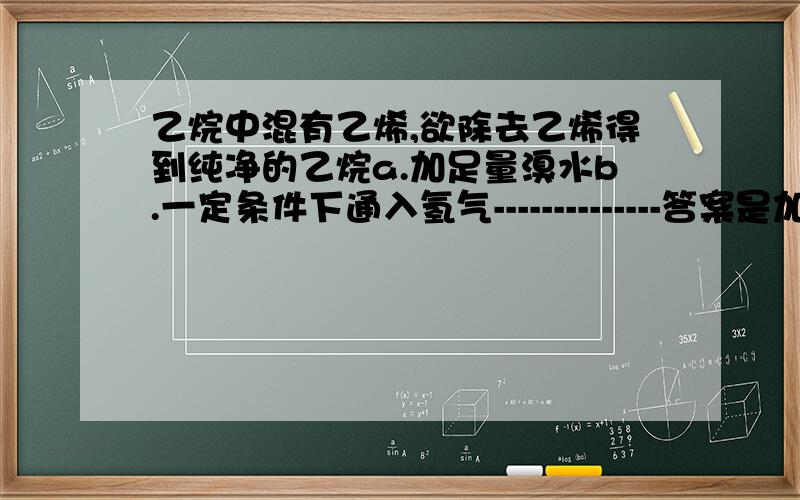 乙烷中混有乙烯,欲除去乙烯得到纯净的乙烷a.加足量溴水b.一定条件下通入氢气--------------答案是加溴水.但是我不懂,加溴水无非是让乙烯加成为CH2BrCH2Br.得不到纯净乙烷啊.若直接与氢气加成