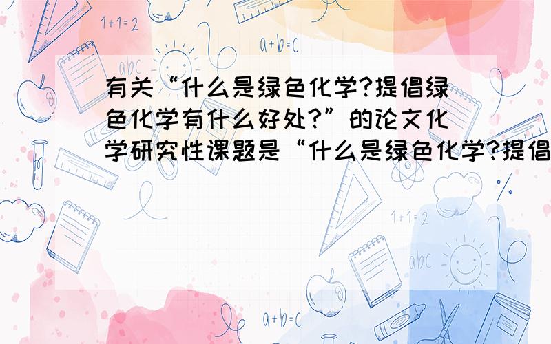 有关“什么是绿色化学?提倡绿色化学有什么好处?”的论文化学研究性课题是“什么是绿色化学?提倡绿色化学有什么好处?”谁能帮帮忙,写一篇相关的论文?