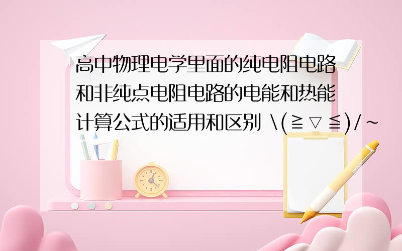 高中物理电学里面的纯电阻电路和非纯点电阻电路的电能和热能计算公式的适用和区别 \(≧▽≦)/~