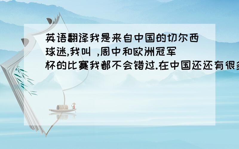 英语翻译我是来自中国的切尔西球迷,我叫 ,周中和欧洲冠军杯的比赛我都不会错过.在中国还还有很多切尔西的球迷.虽然这个赛季还没有结束,但是我已经看到了强大的切尔西不俗的战绩.切尔