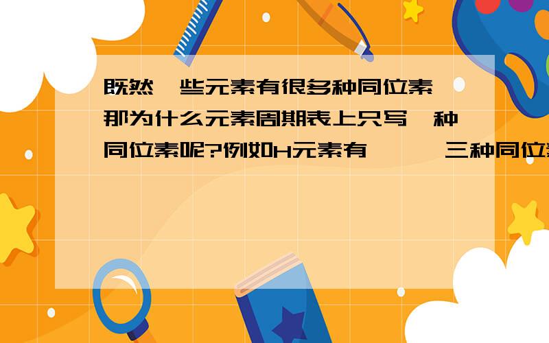 既然一些元素有很多种同位素,那为什么元素周期表上只写一种同位素呢?例如H元素有氕氘氚三种同位素,那为什么周期表上只写了氕这种同位素呢