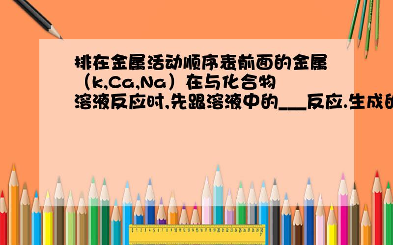 排在金属活动顺序表前面的金属（k,Ca,Na）在与化合物溶液反应时,先跟溶液中的___反应.生成的碱再跟化合物溶液反应,所以他们___(能—不能）置换出化合物溶液的金属.