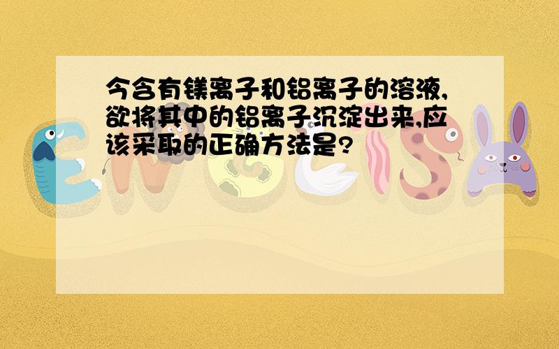 今含有镁离子和铝离子的溶液,欲将其中的铝离子沉淀出来,应该采取的正确方法是?