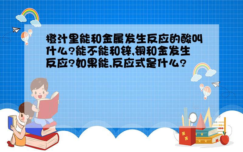 橙汁里能和金属发生反应的酸叫什么?能不能和锌,铜和金发生反应?如果能,反应式是什么?