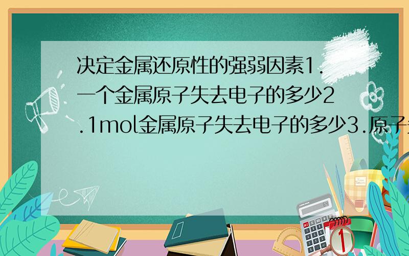 决定金属还原性的强弱因素1.一个金属原子失去电子的多少2.1mol金属原子失去电子的多少3.原子失去电子能力的大小4.1mol金属雨H2o反应放出H2的多少