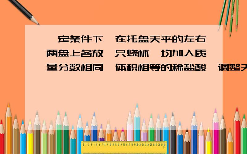 一定条件下,在托盘天平的左右两盘上各放一只烧杯,均加入质量分数相同、体积相等的稀盐酸、调整天平呈平衡状态.下列实验操作,最终仍能使天平保持平衡的是（ ）A.向左、右两烧杯中分别