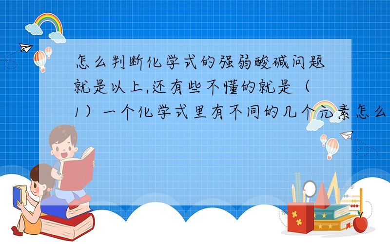 怎么判断化学式的强弱酸碱问题就是以上,还有些不懂的就是（1）一个化学式里有不同的几个元素怎么样判断这个化学式是强弱酸碱? （2）假如一个元素如果是强酸弱碱,那么为什么有时只把