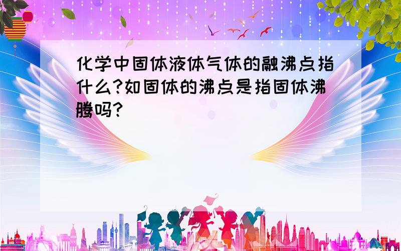 化学中固体液体气体的融沸点指什么?如固体的沸点是指固体沸腾吗?