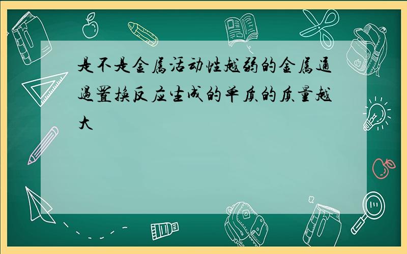 是不是金属活动性越弱的金属通过置换反应生成的单质的质量越大