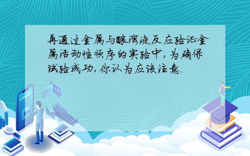 再通过金属与酸溶液反应验证金属活动性顺序的实验中,为确保试验成功,你认为应该注意.